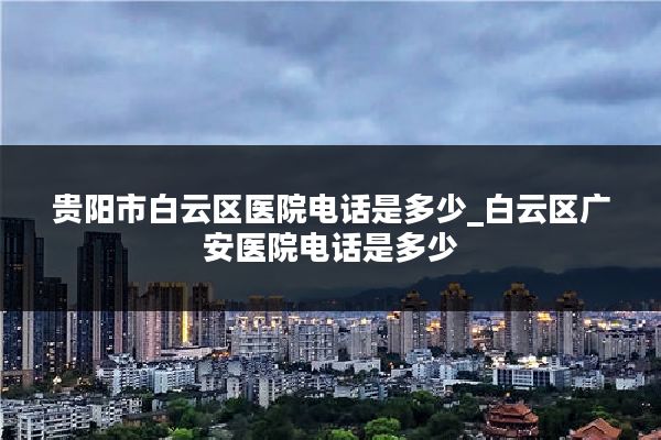 贵阳市白云区医院电话是多少_白云区广安医院电话是多少