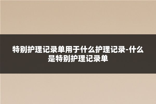 特别护理记录单用于什么护理记录-什么是特别护理记录单