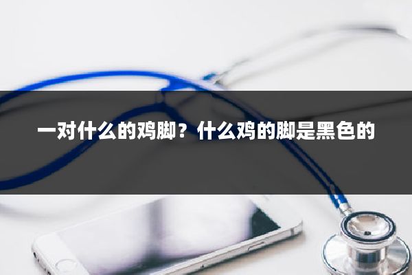 一对什么的鸡脚？什么鸡的脚是黑色的