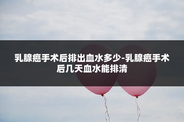 乳腺癌手术后排出血水多少-乳腺癌手术后几天血水能排清