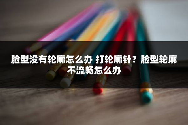 脸型没有轮廓怎么办 打轮廓针？脸型轮廓不流畅怎么办