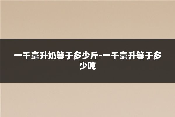 一千毫升奶等于多少斤-一千毫升等于多少吨