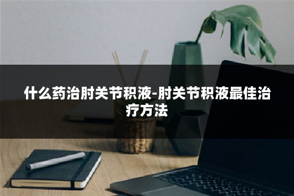 什么药治肘关节积液-肘关节积液最佳治疗方法