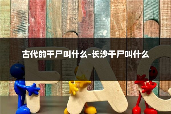 古代的干尸叫什么-长沙干尸叫什么