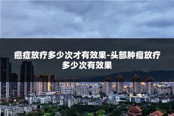 癌症放疗多少次才有效果-头部肿瘤放疗多少次有效果