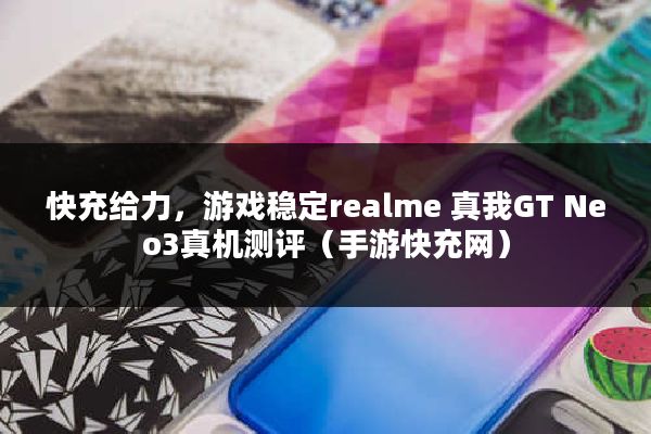 快充给力，游戏稳定realme 真我GT Neo3真机测评（手游快充网）