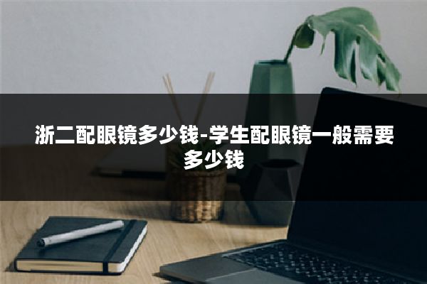浙二配眼镜多少钱-学生配眼镜一般需要多少钱