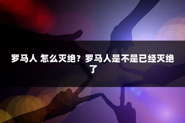 罗马人 怎么灭绝？罗马人是不是已经灭绝了