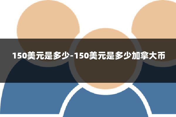 150美元是多少-150美元是多少加拿大币