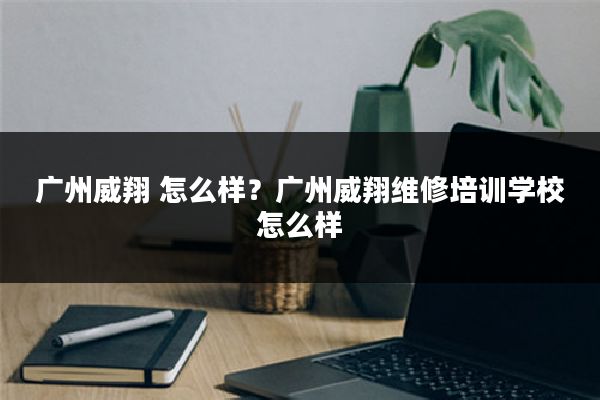 广州威翔 怎么样?广州威翔维修培训学校怎么样