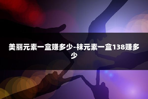 美丽元素一盒赚多少-袜元素一盒138赚多少