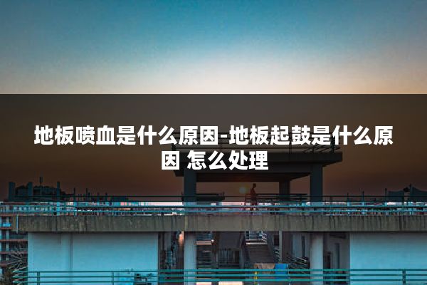 地板喷血是什么原因-地板起鼓是什么原因 怎么处理