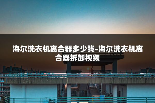 海尔洗衣机离合器多少钱-海尔洗衣机离合器拆卸视频