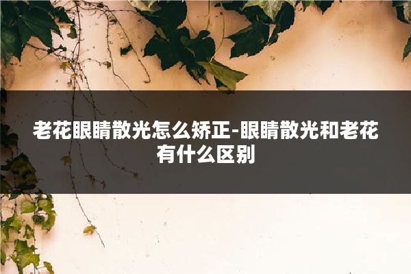 老花眼睛散光怎么矫正-眼睛散光和老花有什么区别