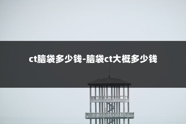 ct脑袋多少钱-脑袋ct大概多少钱