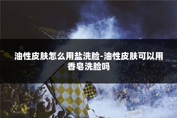 油性皮肤怎么用盐洗脸-油性皮肤可以用香皂洗脸吗