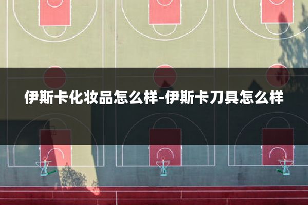 伊斯卡化妆品怎么样-伊斯卡刀具怎么样