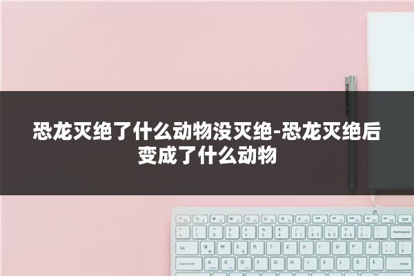 恐龙灭绝了什么动物没灭绝-恐龙灭绝后变成了什么动物