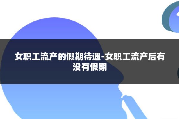女职工流产的假期待遇-女职工流产后有没有假期