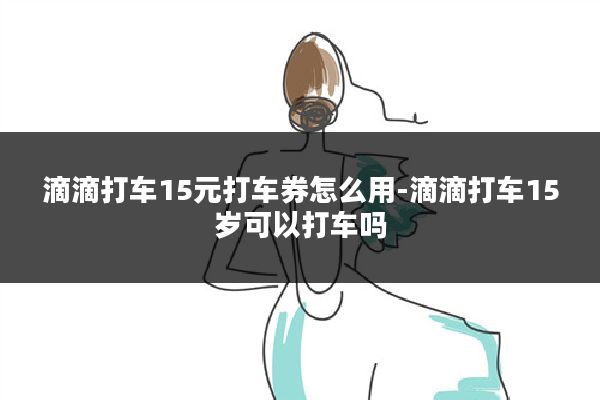 滴滴打车15元打车券怎么用-滴滴打车15岁可以打车吗