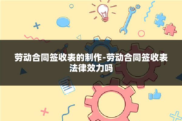 劳动合同签收表的制作-劳动合同签收表法律效力吗
