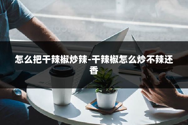 怎么把干辣椒炒辣-干辣椒怎么炒不辣还香