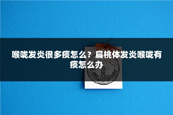 喉咙发炎很多痰怎么？扁桃体发炎喉咙有痰怎么办