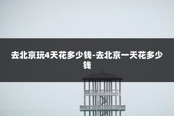 去北京玩4天花多少钱-去北京一天花多少钱