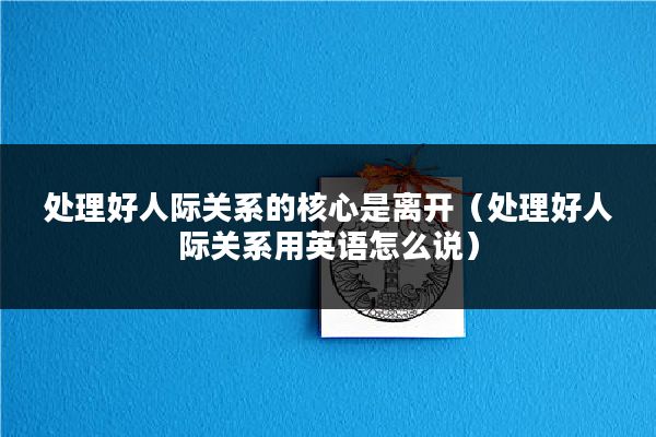 处理好人际关系的核心是离开（处理好人际关系用英语怎么说）