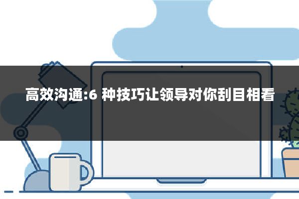 高效沟通:6 种技巧让领导对你刮目相看