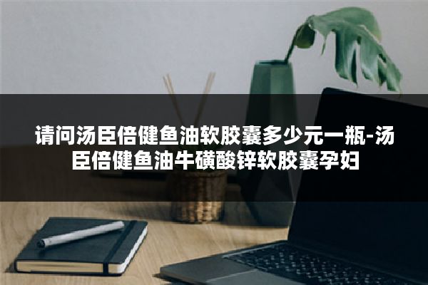 请问汤臣倍健鱼油软胶囊多少元一瓶-汤臣倍健鱼油牛磺酸锌软胶囊孕妇