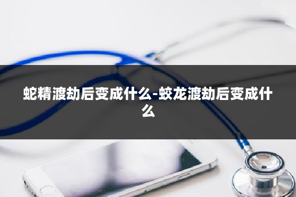 蛇精渡劫后变成什么-蛟龙渡劫后变成什么