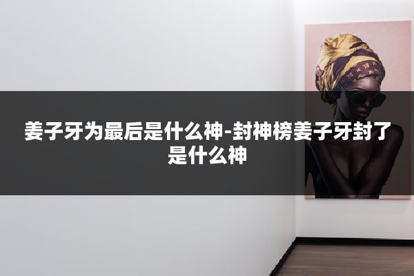 姜子牙为最后是什么神-封神榜姜子牙封了是什么神