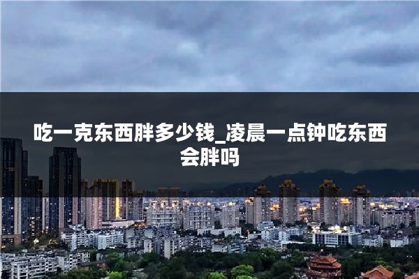 吃一克东西胖多少钱_凌晨一点钟吃东西会胖吗