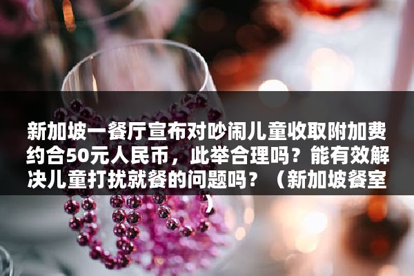 新加坡一餐厅宣布对吵闹儿童收取附加费约合50元人民币，此举合理吗？能有效解决儿童打扰就餐的问题吗？（新加坡餐室）