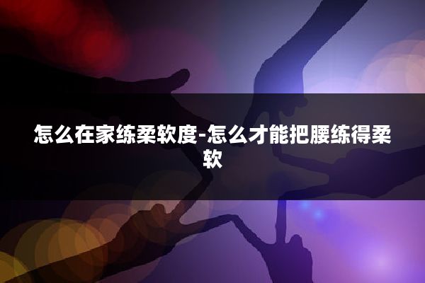 怎么在家练柔软度-怎么才能把腰练得柔软