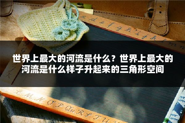 世界上最大的河流是什么？世界上最大的河流是什么样子升起来的三角形空间