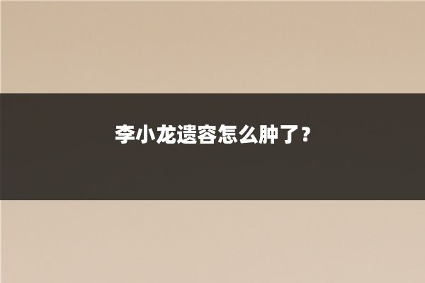 李小龙遗容怎么肿了？