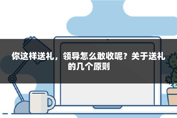 你这样送礼，领导怎么敢收呢？关于送礼的几个原则