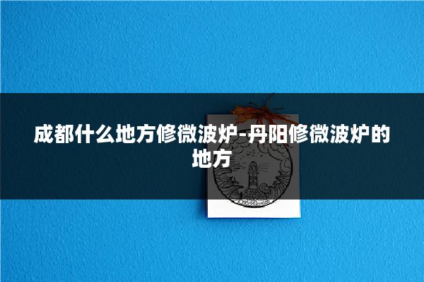 成都什么地方修微波炉-丹阳修微波炉的地方