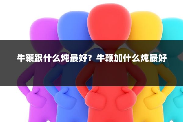 牛鞭跟什么炖最好?牛鞭加什么炖最好