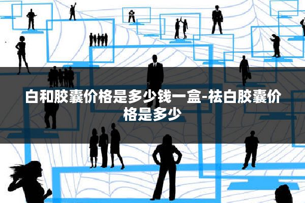 白和胶囊价格是多少钱一盒-祛白胶囊价格是多少