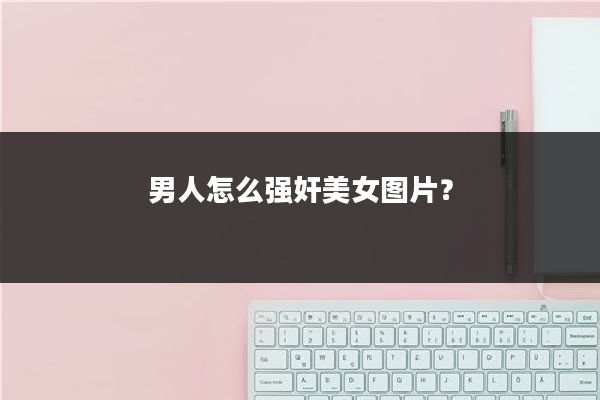 男人怎么强奸美女图片？