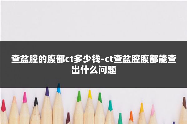 查盆腔的腹部ct多少钱-ct查盆腔腹部能查出什么问题