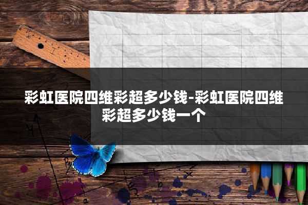 彩虹医院四维彩超多少钱-彩虹医院四维彩超多少钱一个