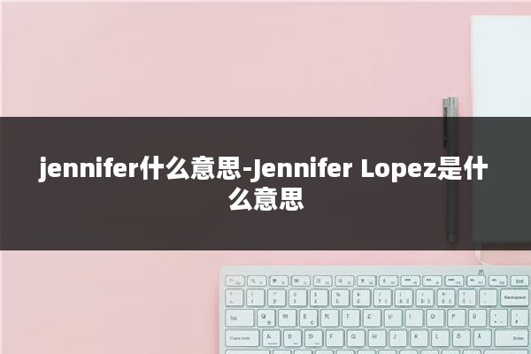 jennifer什么意思-Jennifer Lopez是什么意思