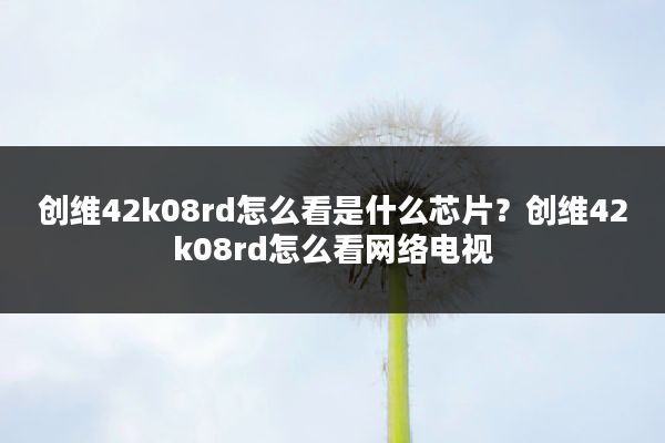 创维42k08rd怎么看是什么芯片?创维42k08rd怎么看网络电视
