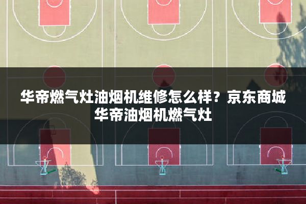 华帝燃气灶油烟机维修怎么样?京东商城华帝油烟机燃气灶