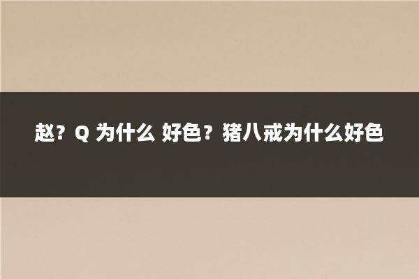 赵？Q 为什么 好色？猪八戒为什么好色