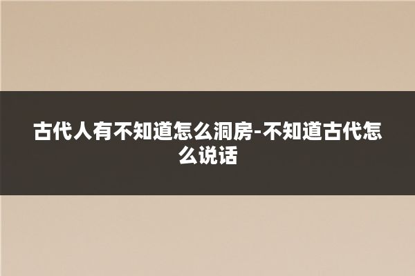 古代人有不知道怎么洞房-不知道古代怎么说话